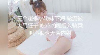 三个超嫩小嫩妹下海 轮流被大吊狂干 吃鸡啪啪后入骑乘叫声很爽无套内射