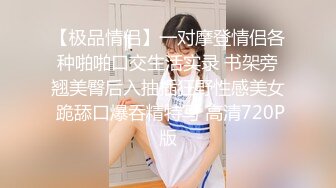 【极品情侣】一对摩登情侣各种啪啪口交生活实录 书架旁翘美臀后入抽插狂野性感美女 跪舔口爆吞精特写 高清720P版