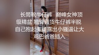 ✅长筒靴牛仔裤✅巅峰女神顶级精盆 翘臀骚货牛仔裤半脱 自己抱起美腿露出小骚逼让大鸡巴爸爸插入