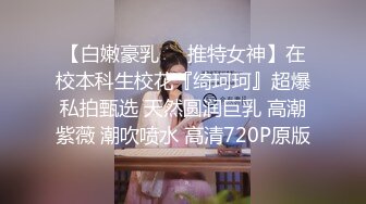 【白嫩豪乳❤️推特女神】在校本科生校花『绮珂珂』超爆私拍甄选 天然圆润巨乳 高潮紫薇 潮吹喷水 高清720P原版