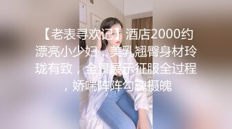 【老表寻欢记】酒店2000约漂亮小少妇，美乳翘臀身材玲珑有致，全景展示征服全过程，娇喘阵阵勾魂摄魄