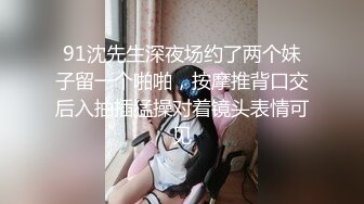 91沈先生深夜场约了两个妹子留一个啪啪，按摩推背口交后入抽插猛操对着镜头表情可见