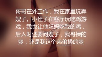 哥哥在外工作，我在家里玩弄嫂子。小侄子在客厅玩吃鸡游戏，我也让他妈妈吃我的鸡，后入时还要问嫂子，我哥操的爽，还是我这个弟弟操的爽