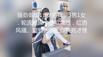 骚劲御姐18岁的我，3男1女，轮流爆操，性欲强烈，红杏风骚、娶到她不把你搞死才怪呢！