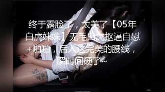 终于露脸了，太美了【05年白虎妹妹】无毛白虎抠逼自慰+啪啪，后入这完美的腰线，瞬时间硬了~