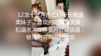 12龙十三声音很好听长裙温柔妹子，喜欢先调情再洗澡，扣逼水声哗哗张开双腿舔逼，被操的啊啊叫好喜欢