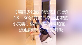 【清纯少妇致命诱惑】门票118，30岁良家，幸福甜蜜的小夫妻，做饭间隙调情啪啪，近距离特写，干完开饭