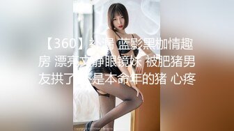 【360】补漏 蓝影黑枷情趣房 漂亮文静眼镜妹 被肥猪男友拱了 还是本命年的猪 心疼