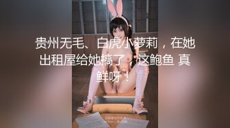 贵州无毛、白虎小萝莉，在她出租屋给她搞了，这鲍鱼 真鲜呀！