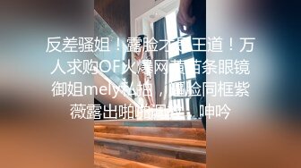 反差骚姐！露脸才是王道！万人求购OF火爆网黄苗条眼镜御姐mely私拍，逼脸同框紫薇露出啪啪调教，呻吟