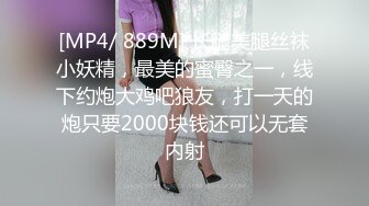 [MP4/ 889M] 长腿美腿丝袜小妖精，最美的蜜臀之一，线下约炮大鸡吧狼友，打一天的炮只要2000块钱还可以无套内射