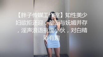 【胖子传媒工作室】知性美少妇欲拒还迎，羞涩与妩媚并存，淫声浪语挑逗小伙，对白精彩有趣