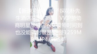 【新速片遞】 棒子探花朴先生酒店高端约炮❤️VVIP赞助商明星颜值内衣女模特时间到也没能搞射很是懊恼[1259MB/MP4/56:54]