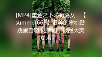 [MP4]重金之下必有荡女！【summer668】很美的蜜桃臀 跳蛋自慰 兄弟们，极品大美女来了！