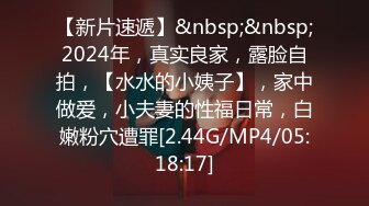 【新片速遞】&nbsp;&nbsp;2024年，真实良家，露脸自拍，【水水的小姨子】，家中做爱，小夫妻的性福日常，白嫩粉穴遭罪[2.44G/MP4/05:18:17]