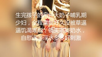 生完孩子的吊钟大奶子哺乳期少妇，全程露脸好久没被草逼逼饥渴难耐，镜头前挤奶水，自慰逼逼淫水多多好刺激