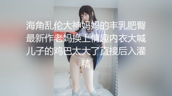 海角乱伦大神妈妈的丰乳肥臀最新作老妈换上情趣内衣大喊儿子的鸡巴太大了直接后入灌精