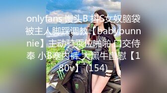 onlyfans 馒头B 抖S女奴脑袋被主人脚踩调教【babybunnnie】主动骑乘位啪啪 口交侍奉 小B塞内裤 大黑牛自慰【180v】 (154)