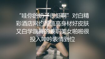 “哇你的奶子很挺啊”对白精彩酒店网约颜值高身材好皮肤又白学跳舞的兼职美女啪啪很投入呻吟表情到位