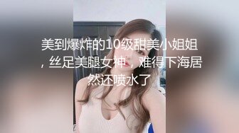 美到爆炸的10级甜美小姐姐，丝足美腿女神，难得下海居然还喷水了