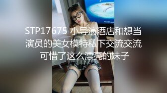 STP17675 小导演酒店和想当演员的美女模特私下交流交流 可惜了这么漂亮的妹子