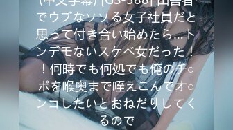 (中文字幕) [GS-388] 田舎者でウブなソソる女子社員だと思って付き合い始めたら…トンデモないスケベ女だった！！何時でも何処でも俺のチ○ポを喉奥まで咥えこんでオ○ンコしたいとおねだりしてくるので