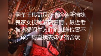 翻车王伟哥足疗洗浴会所撩妹良家女技师酒店开房，最近老被直播间牛人盯哨知道位置不敢开房直接去妹子宿舍玩