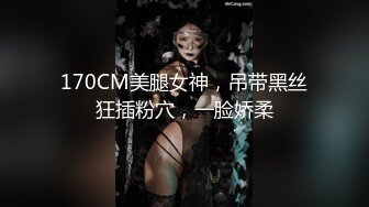 170CM美腿女神，吊带黑丝狂插粉穴，一脸娇柔