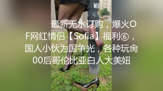 ⚫️⚫️最新无水订购，爆火OF网红情侣【Sofia】福利⑥，国人小伙为国争光，各种玩肏00后哥伦比亚白人大美妞