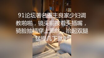 91论坛著名圈主良家少妇调教啪啪，镜头前按着头插嘴，骑脸抽插穿上黑丝，抬起双腿猛操几下就射