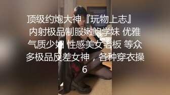 顶级约炮大神『玩物上志』✿内射极品制服嫩鲍学妹 优雅气质少妇 性感美女老板 等众多极品反差女神，各种穿衣操6