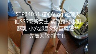 STP34051 糖心Vlog 超顶天仙SSS级新女主 紧致身材小腹酥乳 小穴都是S级 巨屌狂艹先撸为敬 捅主任