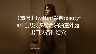 【重磅】twitter模特beautyfari与男友多场合啪啪室外露出口交各种掰穴