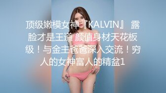 顶级嫩模女神『KALVIN』 露脸才是王道 颜值身材天花板级！与金主爸爸深入交流！穷人的女神富人的精盆1