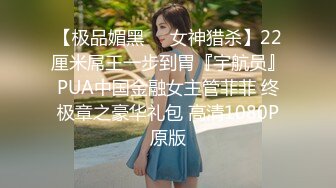 【极品媚黑❤️女神猎杀】22厘米屌王一步到胃『宇航员』PUA中国金融女主管菲菲 终极章之豪华礼包 高清1080P原版