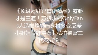 《顶级网红??重磅精品》露脸才是王道！万狼求档OnlyFans人造巅峰颜值身材多变反差小姐姐【红宝石】私拍被富二代花式肏