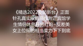 《精选2022安防新台》正面针孔真实欣赏高校附近宾馆学生情侣休息开房打炮~反差美女上位摇的相当卖力下下到底