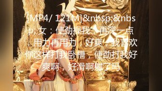 [MP4/ 121M]&nbsp;&nbsp; 女：使劲操我，再深一点，用力再用力，好爽，我喜欢你这样打我卧槽，使劲打我好爽啊，好滑啊射了吗