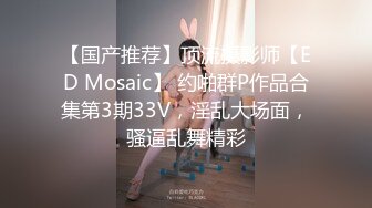 【国产推荐】顶流摄影师【ED Mosaic】 约啪群P作品合集第3期33V，淫乱大场面，骚逼乱舞精彩