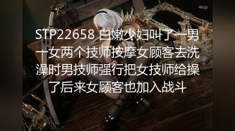 STP22658 白嫩少妇叫了一男一女两个技师按摩女顾客去洗澡时男技师强行把女技师给操了后来女顾客也加入战斗