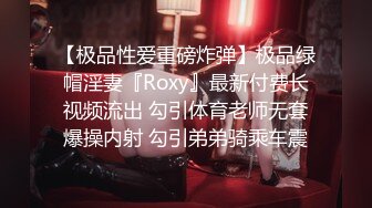 【极品性爱重磅炸弹】极品绿帽淫妻『Roxy』最新付费长视频流出 勾引体育老师无套爆操内射 勾引弟弟骑乘车震