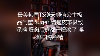 最美韩国TS逆天颜值公主极品闺蜜 Sugar 情趣皮革极致深喉 爆肏后庭都干爆浆了 淫靡口爆吞精