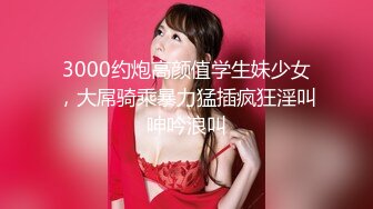 3000约炮高颜值学生妹少女，大屌骑乘暴力猛插疯狂淫叫呻吟浪叫