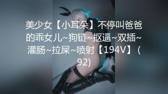 美少女【小耳朵】不停叫爸爸的乖女儿~狗链~抠逼~双插~灌肠~拉屎~喷射【194V】 (92)