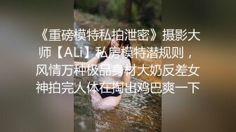 《重磅模特私拍泄密》摄影大师【ALi】私房模特潜规则，风情万种极品身材大奶反差女神拍完人体在掏出鸡巴爽一下