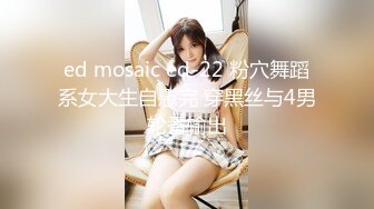 ed mosaic ed-22 粉穴舞蹈系女大生自慰完 穿黑丝与4男轮番输出