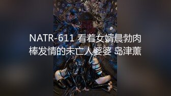 NATR-611 看着女婿晨勃肉棒发情的未亡人婆婆 岛津薰