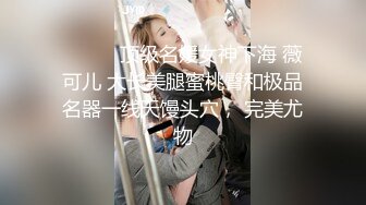 ❤️❤️顶级名媛女神下海 薇可儿 大长美腿蜜桃臀和极品名器一线天馒头穴， 完美尤物