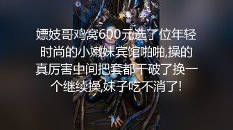 嫖妓哥鸡窝600元选了位年轻时尚的小嫩妹宾馆啪啪,操的真厉害中间把套都干破了换一个继续操,妹子吃不消了!