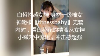 白皙性感女神 身材一级棒女神嫩模〖fitnessbaby〗无套内射，看白花花的精液从女神小嫩穴中流出，冲击感超强